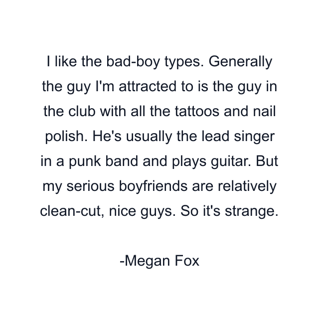 I like the bad-boy types. Generally the guy I'm attracted to is the guy in the club with all the tattoos and nail polish. He's usually the lead singer in a punk band and plays guitar. But my serious boyfriends are relatively clean-cut, nice guys. So it's strange.