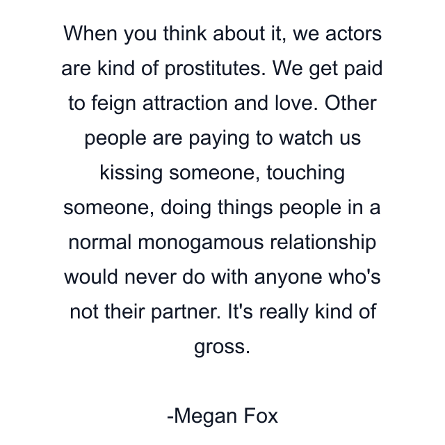 When you think about it, we actors are kind of prostitutes. We get paid to feign attraction and love. Other people are paying to watch us kissing someone, touching someone, doing things people in a normal monogamous relationship would never do with anyone who's not their partner. It's really kind of gross.