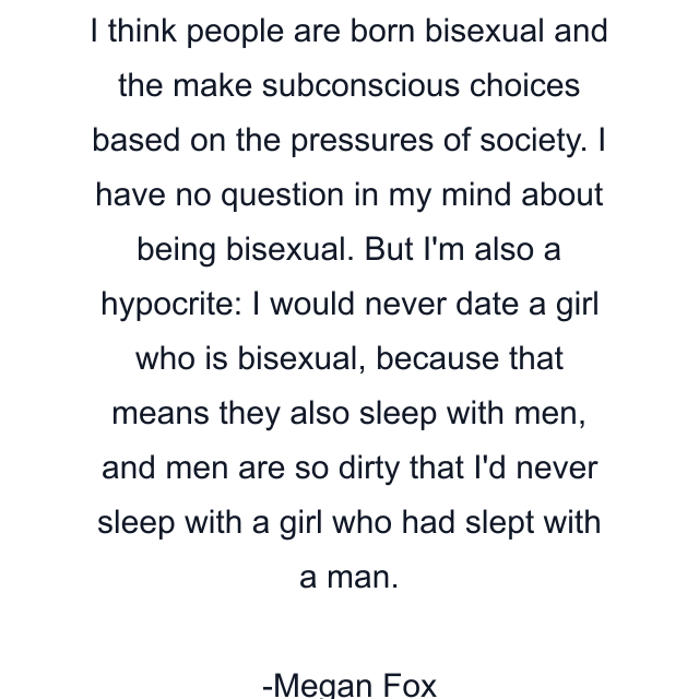 I think people are born bisexual and the make subconscious choices based on the pressures of society. I have no question in my mind about being bisexual. But I'm also a hypocrite: I would never date a girl who is bisexual, because that means they also sleep with men, and men are so dirty that I'd never sleep with a girl who had slept with a man.