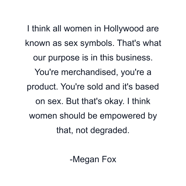 I think all women in Hollywood are known as sex symbols. That's what our purpose is in this business. You're merchandised, you're a product. You're sold and it's based on sex. But that's okay. I think women should be empowered by that, not degraded.