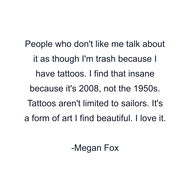 People who don't like me talk about it as though I'm trash because I have tattoos. I find that insane because it's 2008, not the 1950s. Tattoos aren't limited to sailors. It's a form of art I find beautiful. I love it.