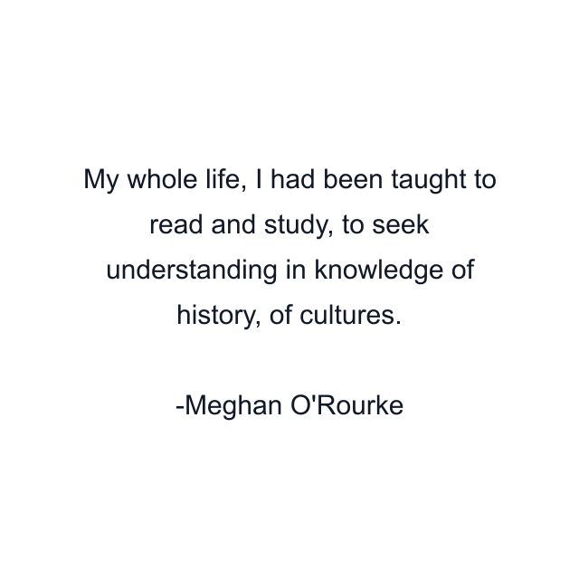 My whole life, I had been taught to read and study, to seek understanding in knowledge of history, of cultures.