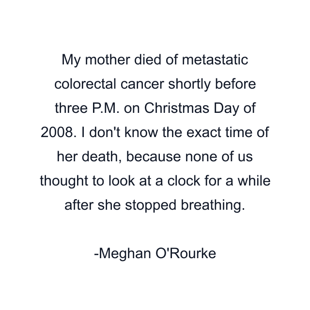 My mother died of metastatic colorectal cancer shortly before three P.M. on Christmas Day of 2008. I don't know the exact time of her death, because none of us thought to look at a clock for a while after she stopped breathing.