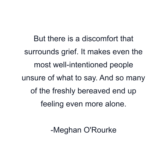 But there is a discomfort that surrounds grief. It makes even the most well-intentioned people unsure of what to say. And so many of the freshly bereaved end up feeling even more alone.