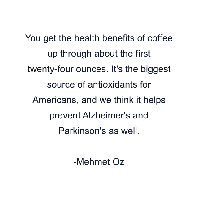 You get the health benefits of coffee up through about the first twenty-four ounces. It's the biggest source of antioxidants for Americans, and we think it helps prevent Alzheimer's and Parkinson's as well.