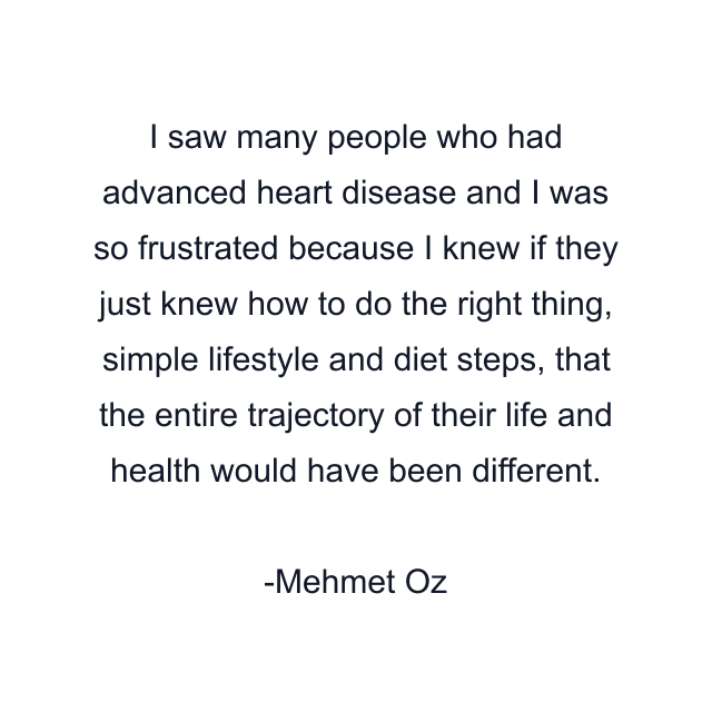 I saw many people who had advanced heart disease and I was so frustrated because I knew if they just knew how to do the right thing, simple lifestyle and diet steps, that the entire trajectory of their life and health would have been different.