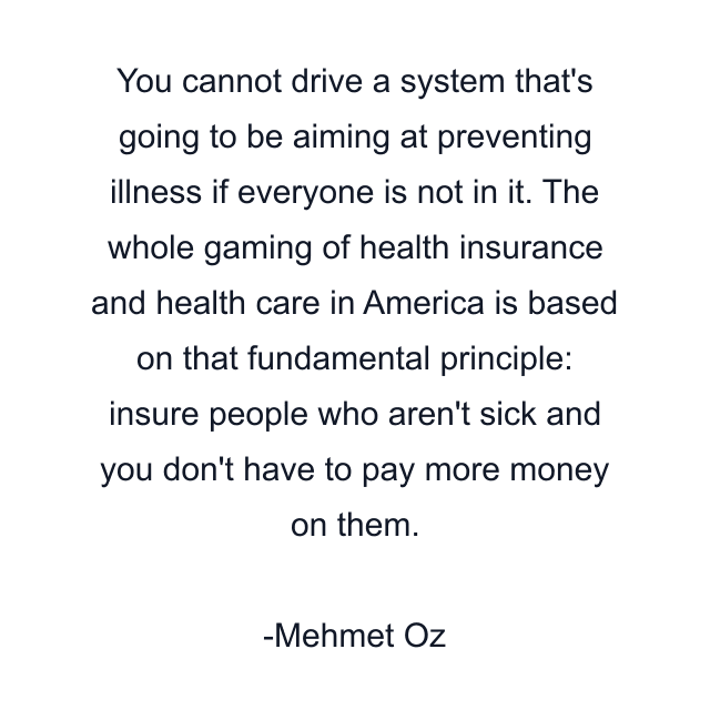 You cannot drive a system that's going to be aiming at preventing illness if everyone is not in it. The whole gaming of health insurance and health care in America is based on that fundamental principle: insure people who aren't sick and you don't have to pay more money on them.