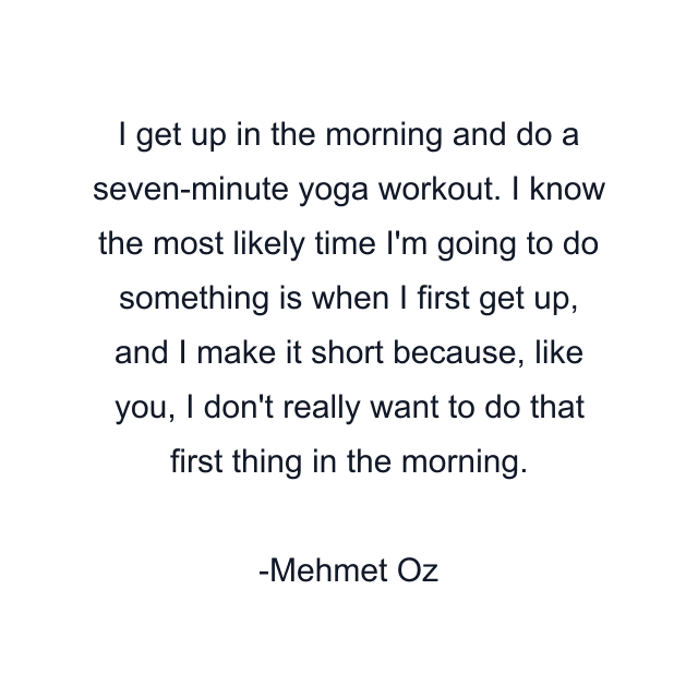 I get up in the morning and do a seven-minute yoga workout. I know the most likely time I'm going to do something is when I first get up, and I make it short because, like you, I don't really want to do that first thing in the morning.