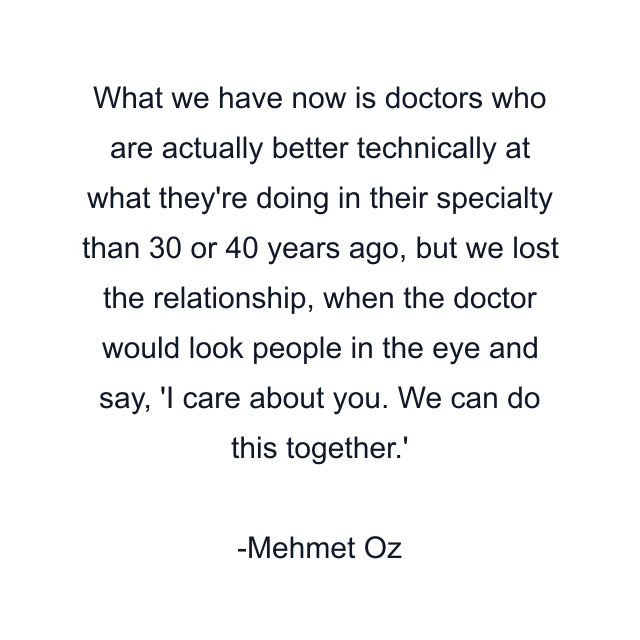 What we have now is doctors who are actually better technically at what they're doing in their specialty than 30 or 40 years ago, but we lost the relationship, when the doctor would look people in the eye and say, 'I care about you. We can do this together.'