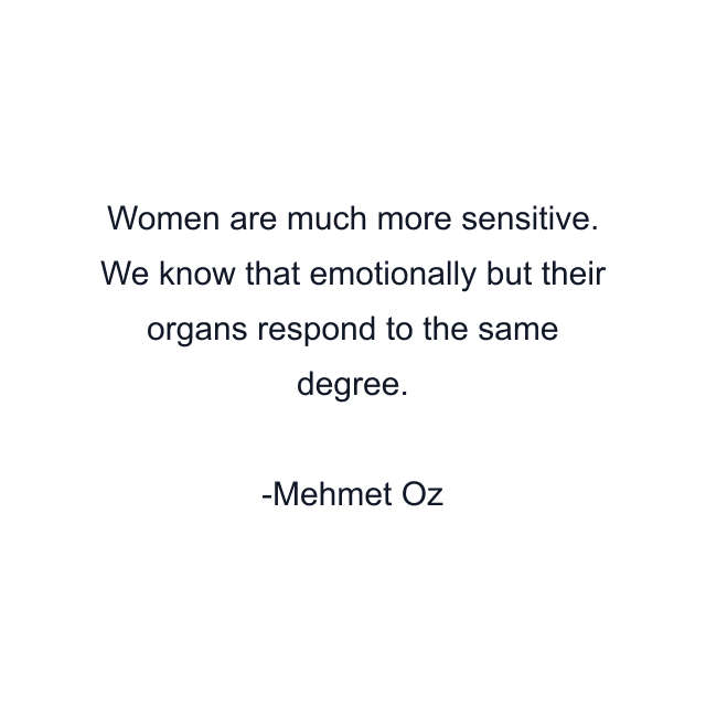 Women are much more sensitive. We know that emotionally but their organs respond to the same degree.