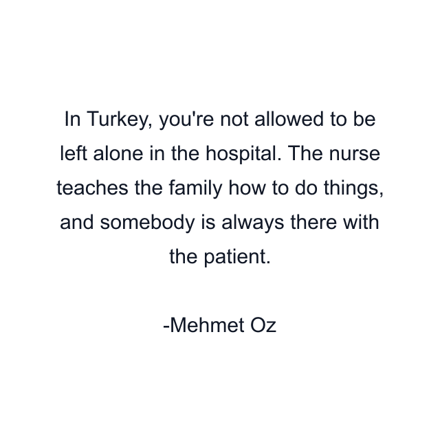 In Turkey, you're not allowed to be left alone in the hospital. The nurse teaches the family how to do things, and somebody is always there with the patient.