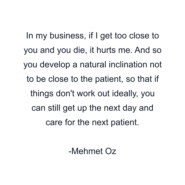 In my business, if I get too close to you and you die, it hurts me. And so you develop a natural inclination not to be close to the patient, so that if things don't work out ideally, you can still get up the next day and care for the next patient.