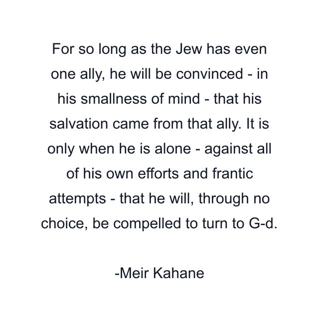 For so long as the Jew has even one ally, he will be convinced - in his smallness of mind - that his salvation came from that ally. It is only when he is alone - against all of his own efforts and frantic attempts - that he will, through no choice, be compelled to turn to G-d.