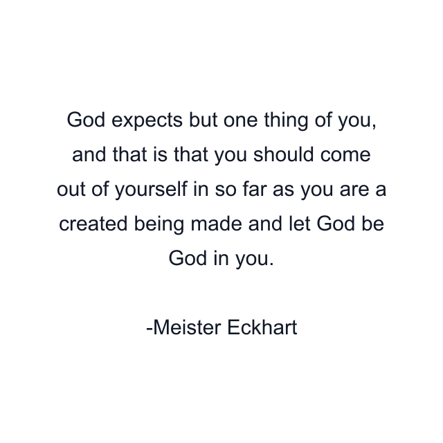 God expects but one thing of you, and that is that you should come out of yourself in so far as you are a created being made and let God be God in you.