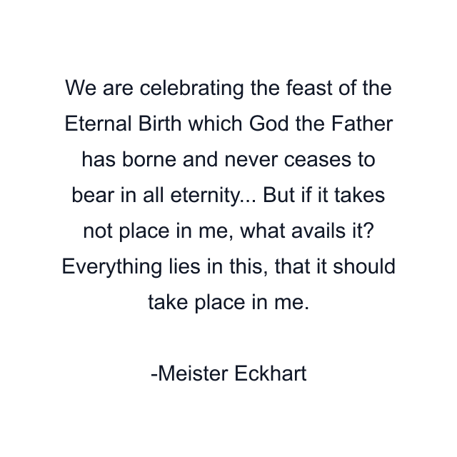 We are celebrating the feast of the Eternal Birth which God the Father has borne and never ceases to bear in all eternity... But if it takes not place in me, what avails it? Everything lies in this, that it should take place in me.