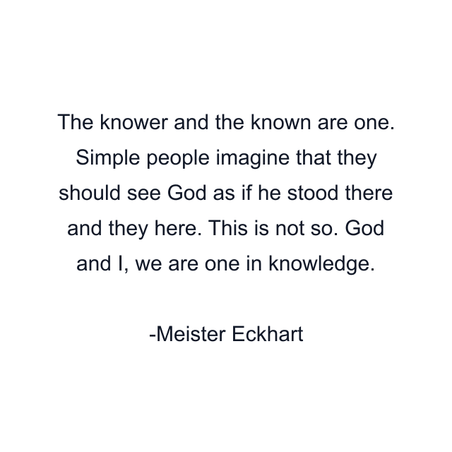 The knower and the known are one. Simple people imagine that they should see God as if he stood there and they here. This is not so. God and I, we are one in knowledge.