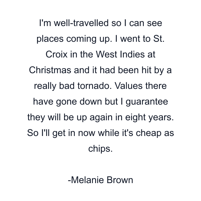 I'm well-travelled so I can see places coming up. I went to St. Croix in the West Indies at Christmas and it had been hit by a really bad tornado. Values there have gone down but I guarantee they will be up again in eight years. So I'll get in now while it's cheap as chips.