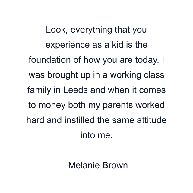 Look, everything that you experience as a kid is the foundation of how you are today. I was brought up in a working class family in Leeds and when it comes to money both my parents worked hard and instilled the same attitude into me.