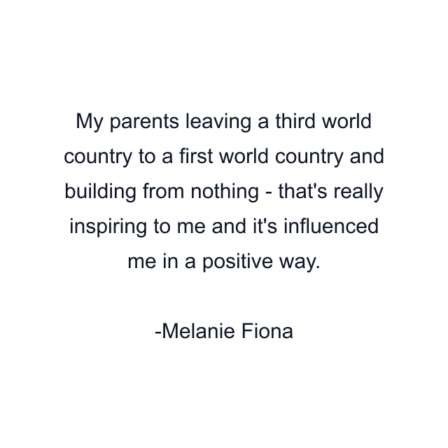 My parents leaving a third world country to a first world country and building from nothing - that's really inspiring to me and it's influenced me in a positive way.