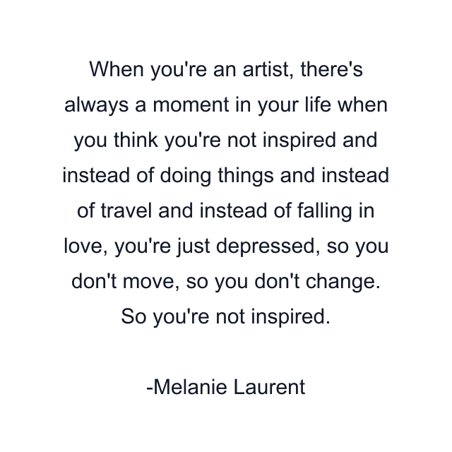 When you're an artist, there's always a moment in your life when you think you're not inspired and instead of doing things and instead of travel and instead of falling in love, you're just depressed, so you don't move, so you don't change. So you're not inspired.