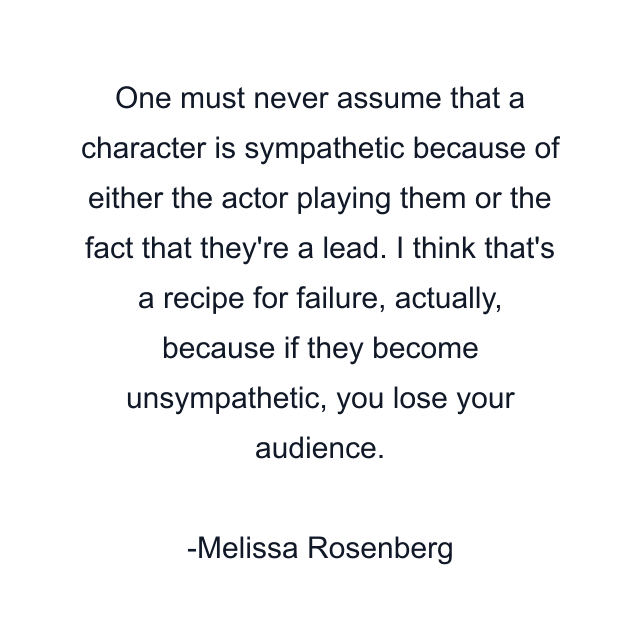 One must never assume that a character is sympathetic because of either the actor playing them or the fact that they're a lead. I think that's a recipe for failure, actually, because if they become unsympathetic, you lose your audience.