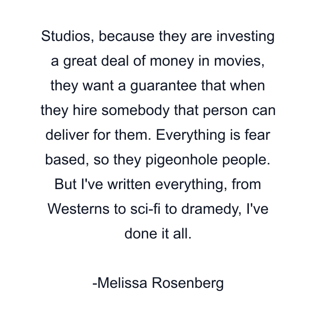 Studios, because they are investing a great deal of money in movies, they want a guarantee that when they hire somebody that person can deliver for them. Everything is fear based, so they pigeonhole people. But I've written everything, from Westerns to sci-fi to dramedy, I've done it all.