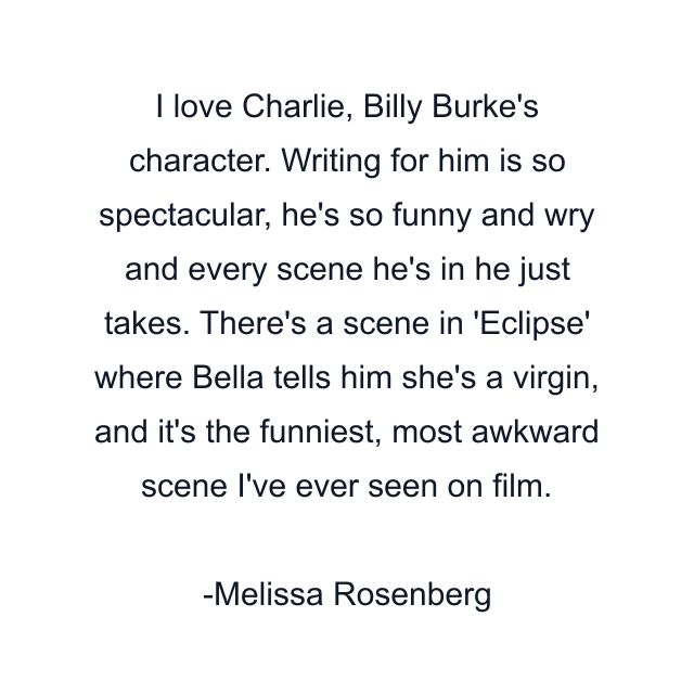 I love Charlie, Billy Burke's character. Writing for him is so spectacular, he's so funny and wry and every scene he's in he just takes. There's a scene in 'Eclipse' where Bella tells him she's a virgin, and it's the funniest, most awkward scene I've ever seen on film.