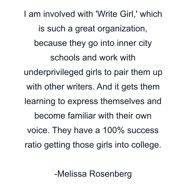 I am involved with 'Write Girl,' which is such a great organization, because they go into inner city schools and work with underprivileged girls to pair them up with other writers. And it gets them learning to express themselves and become familiar with their own voice. They have a 100% success ratio getting those girls into college.