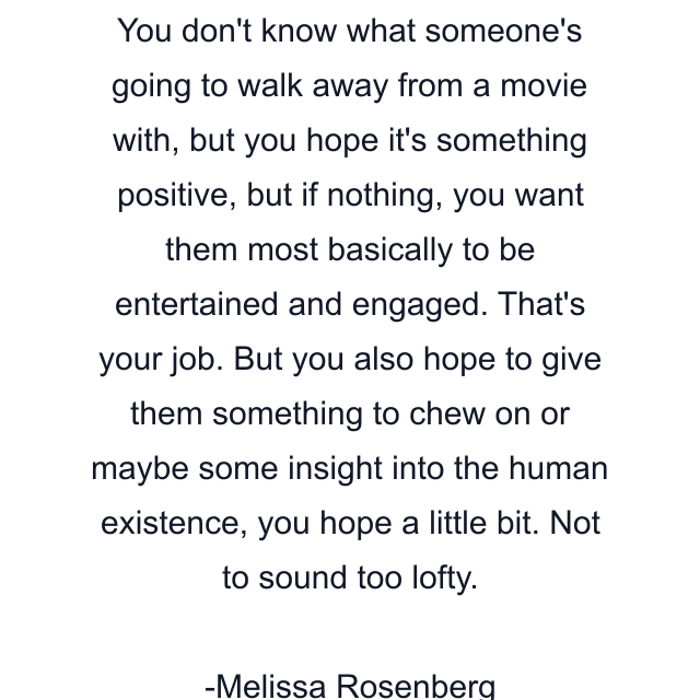 You don't know what someone's going to walk away from a movie with, but you hope it's something positive, but if nothing, you want them most basically to be entertained and engaged. That's your job. But you also hope to give them something to chew on or maybe some insight into the human existence, you hope a little bit. Not to sound too lofty.