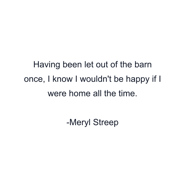 Having been let out of the barn once, I know I wouldn't be happy if I were home all the time.