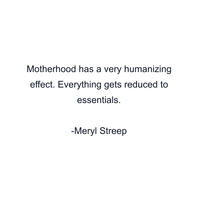 Motherhood has a very humanizing effect. Everything gets reduced to essentials.