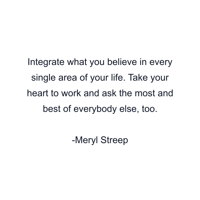 Integrate what you believe in every single area of your life. Take your heart to work and ask the most and best of everybody else, too.