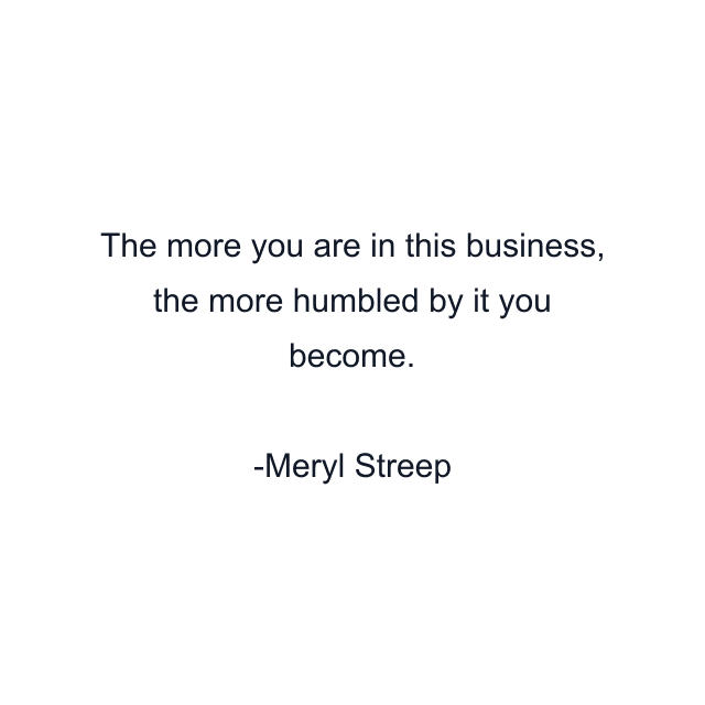 The more you are in this business, the more humbled by it you become.