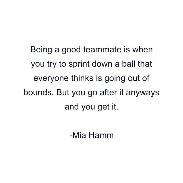 Being a good teammate is when you try to sprint down a ball that everyone thinks is going out of bounds. But you go after it anyways and you get it.