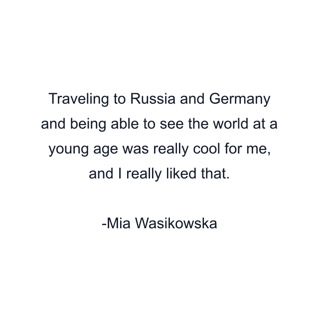 Traveling to Russia and Germany and being able to see the world at a young age was really cool for me, and I really liked that.