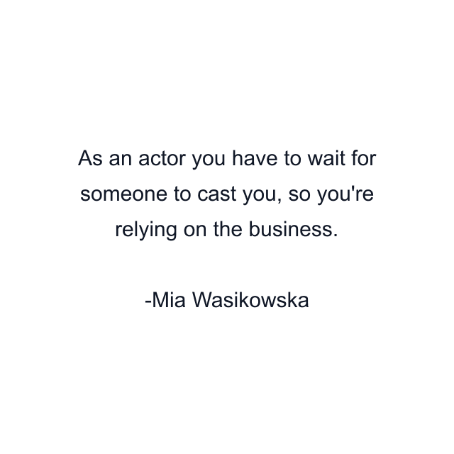 As an actor you have to wait for someone to cast you, so you're relying on the business.