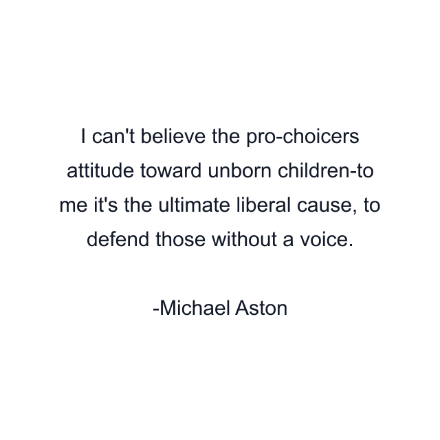 I can't believe the pro-choicers attitude toward unborn children-to me it's the ultimate liberal cause, to defend those without a voice.