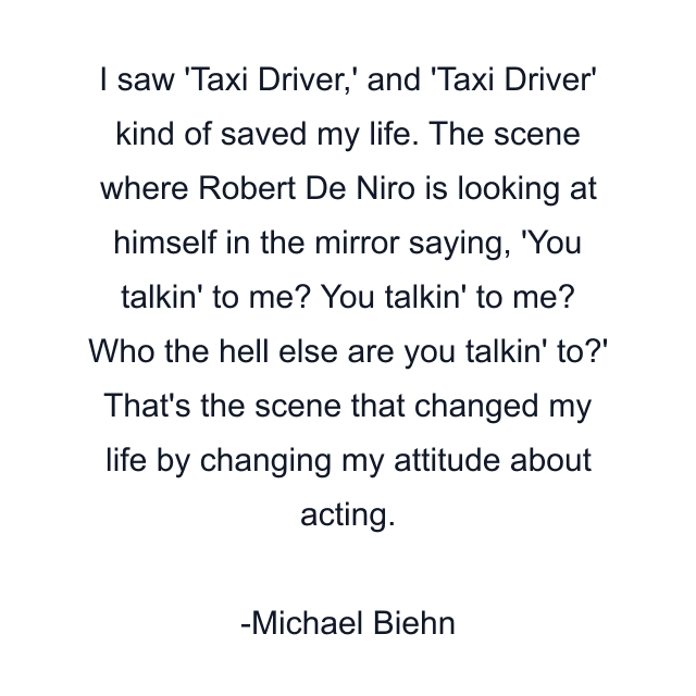 I saw 'Taxi Driver,' and 'Taxi Driver' kind of saved my life. The scene where Robert De Niro is looking at himself in the mirror saying, 'You talkin' to me? You talkin' to me? Who the hell else are you talkin' to?' That's the scene that changed my life by changing my attitude about acting.