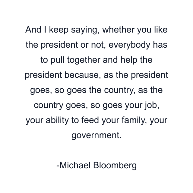 And I keep saying, whether you like the president or not, everybody has to pull together and help the president because, as the president goes, so goes the country, as the country goes, so goes your job, your ability to feed your family, your government.