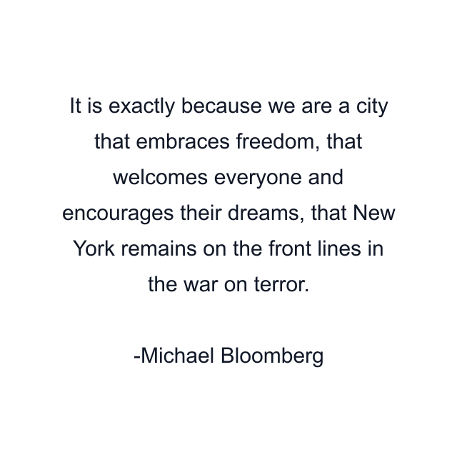 It is exactly because we are a city that embraces freedom, that welcomes everyone and encourages their dreams, that New York remains on the front lines in the war on terror.