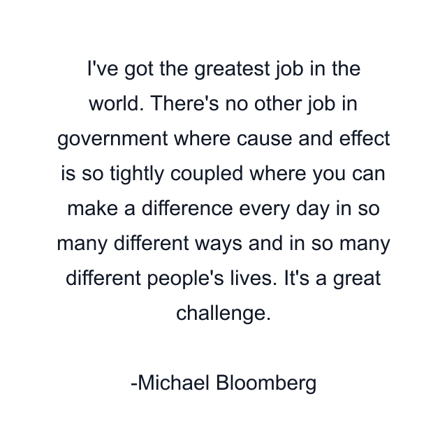 I've got the greatest job in the world. There's no other job in government where cause and effect is so tightly coupled where you can make a difference every day in so many different ways and in so many different people's lives. It's a great challenge.