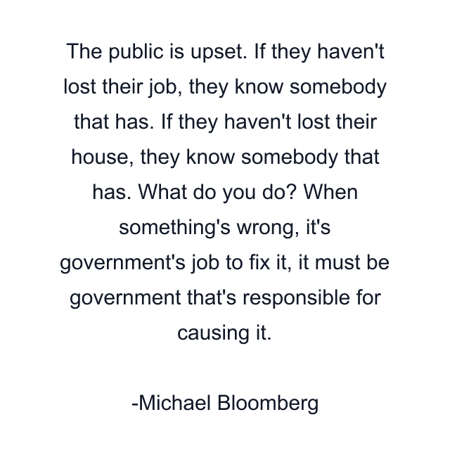 The public is upset. If they haven't lost their job, they know somebody that has. If they haven't lost their house, they know somebody that has. What do you do? When something's wrong, it's government's job to fix it, it must be government that's responsible for causing it.