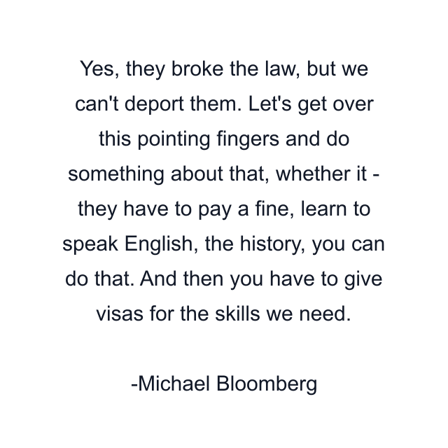 Yes, they broke the law, but we can't deport them. Let's get over this pointing fingers and do something about that, whether it - they have to pay a fine, learn to speak English, the history, you can do that. And then you have to give visas for the skills we need.