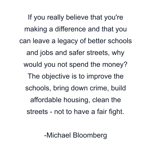 If you really believe that you're making a difference and that you can leave a legacy of better schools and jobs and safer streets, why would you not spend the money? The objective is to improve the schools, bring down crime, build affordable housing, clean the streets - not to have a fair fight.