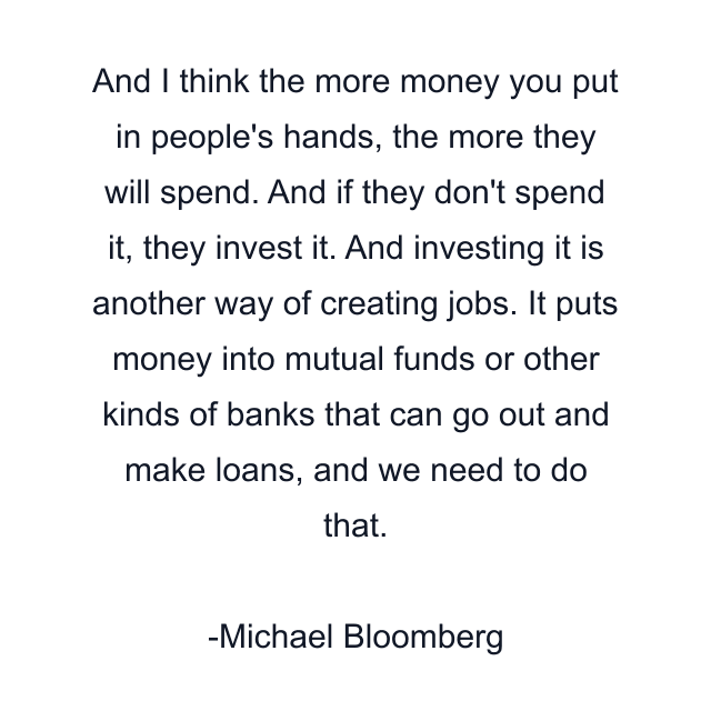 And I think the more money you put in people's hands, the more they will spend. And if they don't spend it, they invest it. And investing it is another way of creating jobs. It puts money into mutual funds or other kinds of banks that can go out and make loans, and we need to do that.