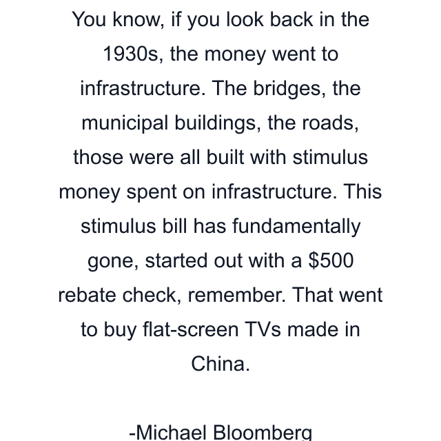 You know, if you look back in the 1930s, the money went to infrastructure. The bridges, the municipal buildings, the roads, those were all built with stimulus money spent on infrastructure. This stimulus bill has fundamentally gone, started out with a $500 rebate check, remember. That went to buy flat-screen TVs made in China.