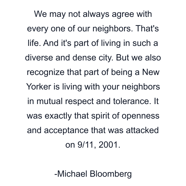 We may not always agree with every one of our neighbors. That's life. And it's part of living in such a diverse and dense city. But we also recognize that part of being a New Yorker is living with your neighbors in mutual respect and tolerance. It was exactly that spirit of openness and acceptance that was attacked on 9/11, 2001.