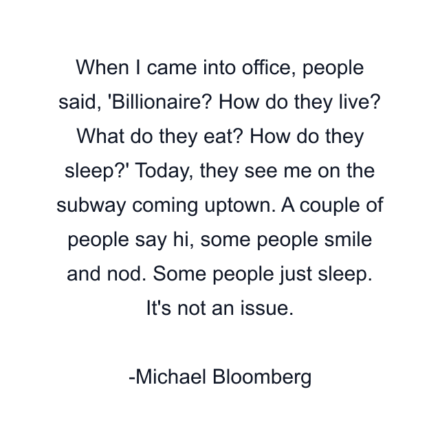 When I came into office, people said, 'Billionaire? How do they live? What do they eat? How do they sleep?' Today, they see me on the subway coming uptown. A couple of people say hi, some people smile and nod. Some people just sleep. It's not an issue.