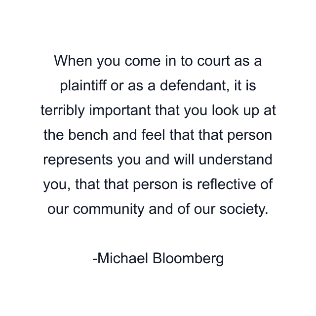 When you come in to court as a plaintiff or as a defendant, it is terribly important that you look up at the bench and feel that that person represents you and will understand you, that that person is reflective of our community and of our society.