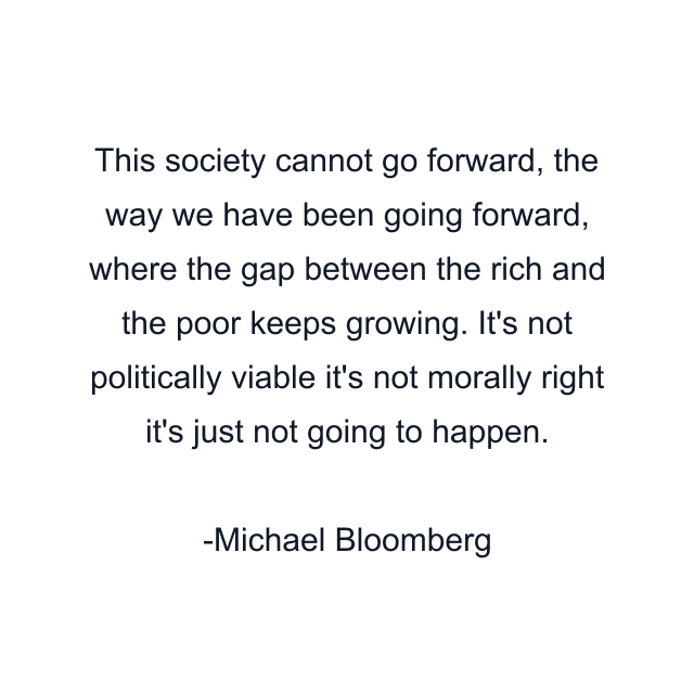 This society cannot go forward, the way we have been going forward, where the gap between the rich and the poor keeps growing. It's not politically viable it's not morally right it's just not going to happen.